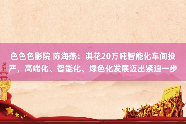 色色色影院 陈海燕：淇花20万吨智能化车间投产，高端化、智能化、绿色化发展迈出紧迫一步