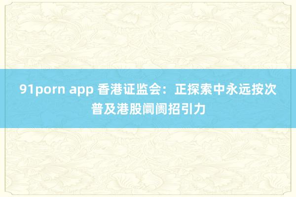 91porn app 香港证监会：正探索中永远按次普及港股阛阓招引力