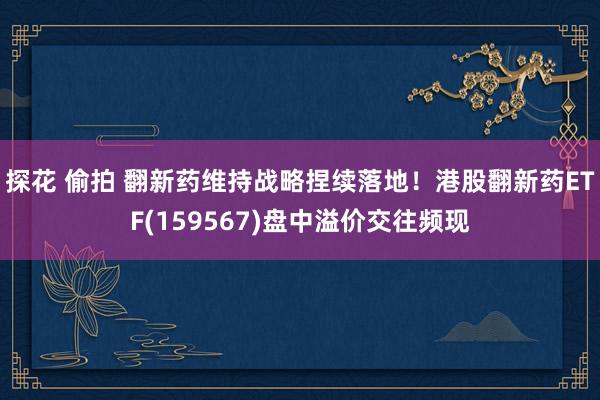 探花 偷拍 翻新药维持战略捏续落地！港股翻新药ETF(159567)盘中溢价交往频现