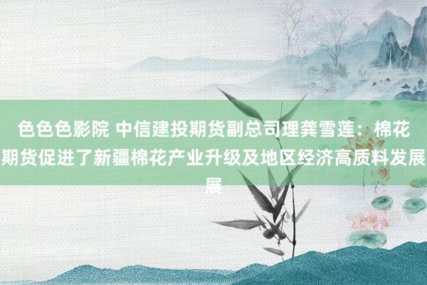 色色色影院 中信建投期货副总司理龚雪莲：棉花期货促进了新疆棉花产业升级及地区经济高质料发展