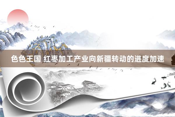 色色王国 红枣加工产业向新疆转动的进度加速