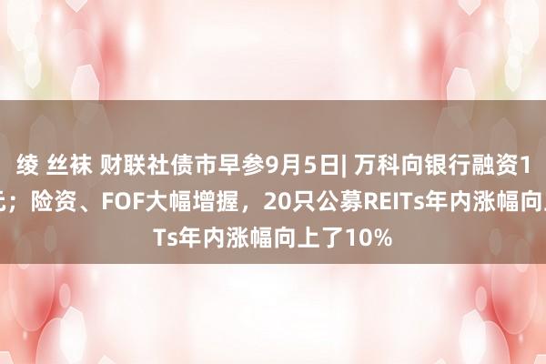 绫 丝袜 财联社债市早参9月5日| 万科向银行融资114.8亿元；险资、FOF大幅增握，20只公募REITs年内涨幅向上了10%
