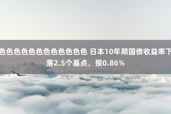 色色色色色色色色色色色色 日本10年期国债收益率下落2.5个基点，报0.86%