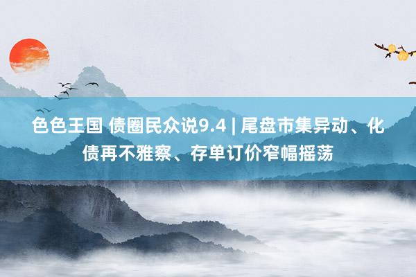色色王国 债圈民众说9.4 | 尾盘市集异动、化债再不雅察、存单订价窄幅摇荡