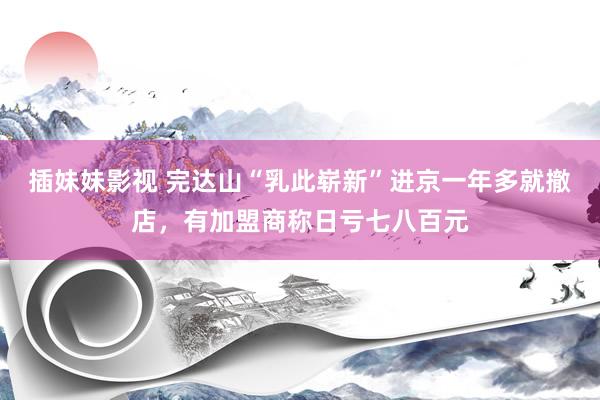 插妹妹影视 完达山“乳此崭新”进京一年多就撤店，有加盟商称日亏七八百元