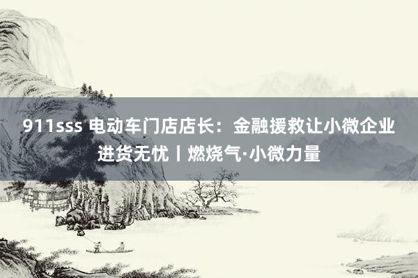 911sss 电动车门店店长：金融援救让小微企业进货无忧丨燃烧气·小微力量