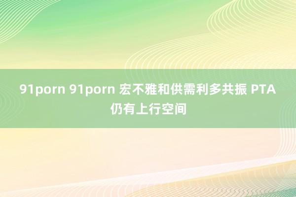 91porn 91porn 宏不雅和供需利多共振 PTA仍有上行空间