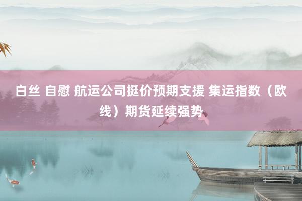 白丝 自慰 航运公司挺价预期支援 集运指数（欧线）期货延续强势