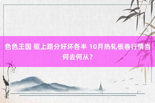 色色王国 驱上路分好坏各半 10月热轧板卷行情当何去何从？