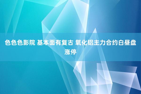色色色影院 基本面有复古 氧化铝主力合约白昼盘涨停