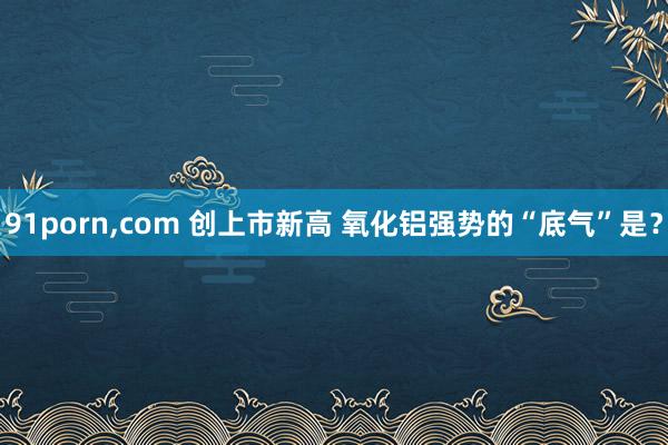 91porn，com 创上市新高 氧化铝强势的“底气”是？