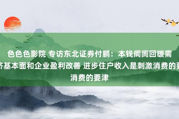 色色色影院 专访东北证券付鹏：本钱阛阓回暖需经济基本面和企业盈利改善 进步住户收入是刺激消费的要津