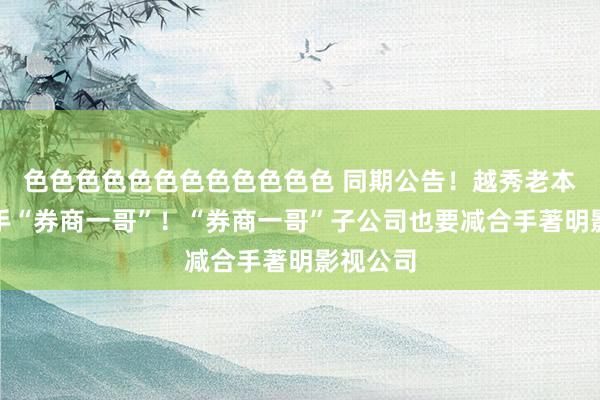 色色色色色色色色色色色色 同期公告！越秀老本要减合手“券商一哥”！“券商一哥”子公司也要减合手著明影视公司