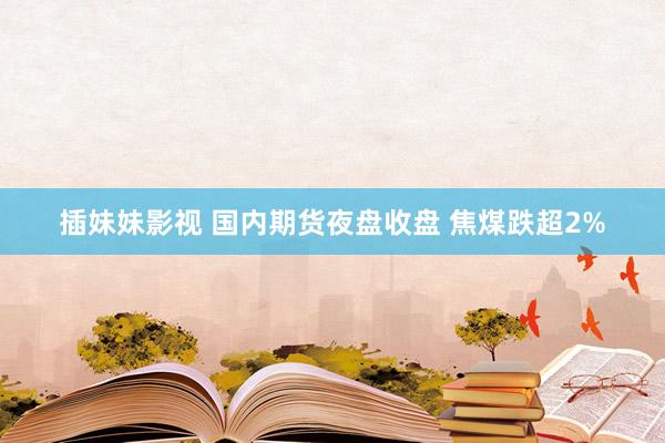 插妹妹影视 国内期货夜盘收盘 焦煤跌超2%