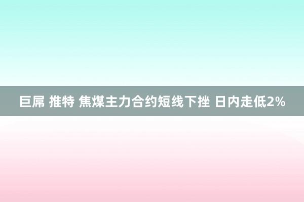 巨屌 推特 焦煤主力合约短线下挫 日内走低2%