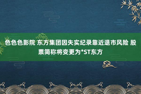 色色色影院 东方集团因失实纪录靠近退市风险 股票简称将变更为*ST东方