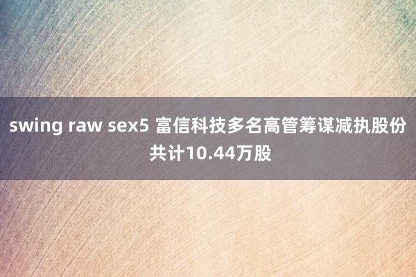 swing raw sex5 富信科技多名高管筹谋减执股份 共计10.44万股