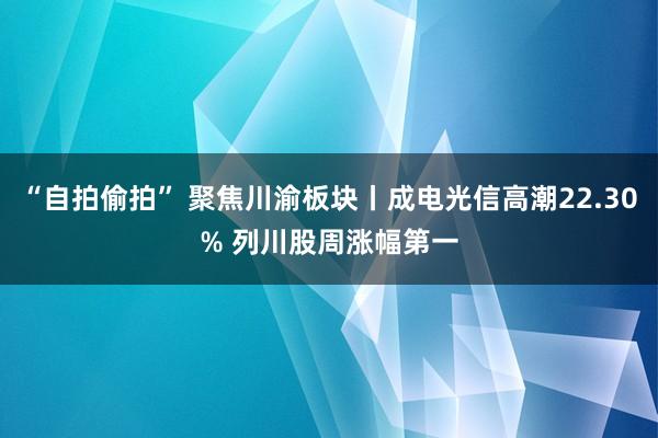 “自拍偷拍” 聚焦川渝板块丨成电光信高潮22.30% 列川股周涨幅第一