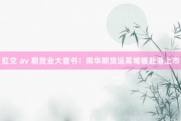 肛交 av 期货业大音书！南华期货运筹帷幄赴港上市