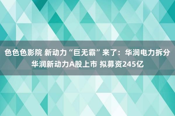 色色色影院 新动力“巨无霸”来了：华润电力拆分华润新动力A股上市 拟募资245亿
