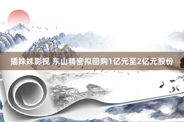 插妹妹影视 东山精密拟回购1亿元至2亿元股份