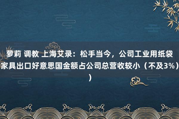 萝莉 调教 上海艾录：松手当今，公司工业用纸袋家具出口好意思国金额占公司总营收较小（不及3%）