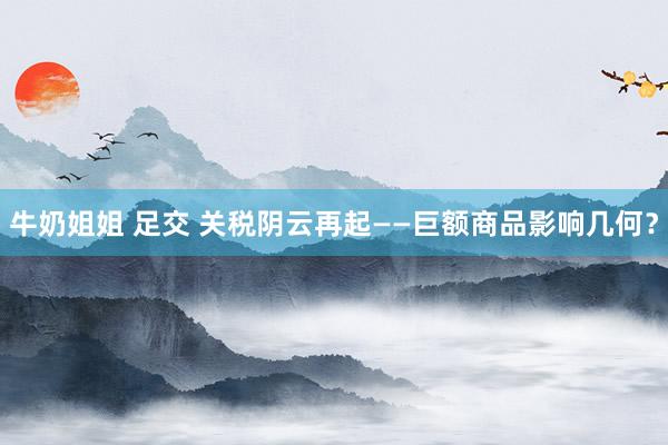 牛奶姐姐 足交 关税阴云再起——巨额商品影响几何？