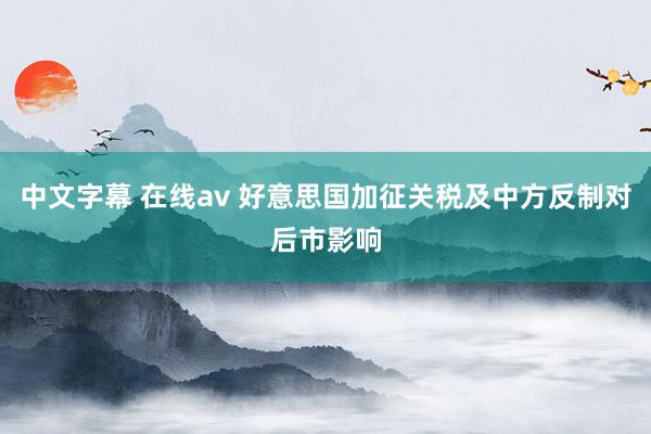 中文字幕 在线av 好意思国加征关税及中方反制对后市影响