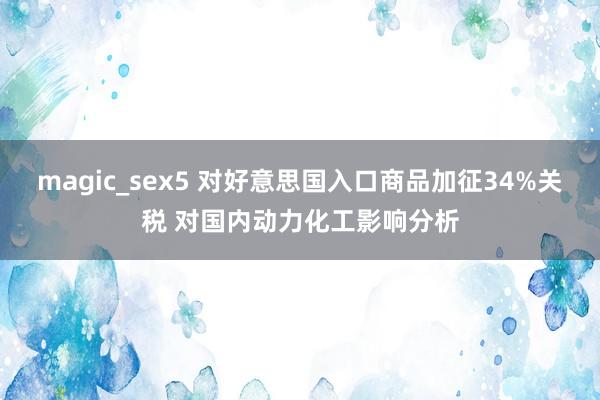 magic_sex5 对好意思国入口商品加征34%关税 对国内动力化工影响分析
